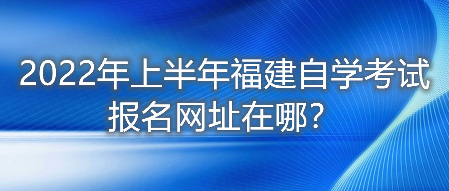 2022年上半年福建自學考試報名網(wǎng)址在哪？